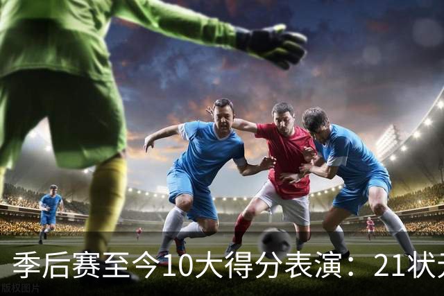 季后赛至今10大得分表演：21状元占3席 外星人41+24 米球半场39分